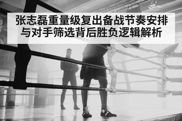张志磊重量级复出备战节奏安排与对手筛选背后胜负逻辑解析 - Kering