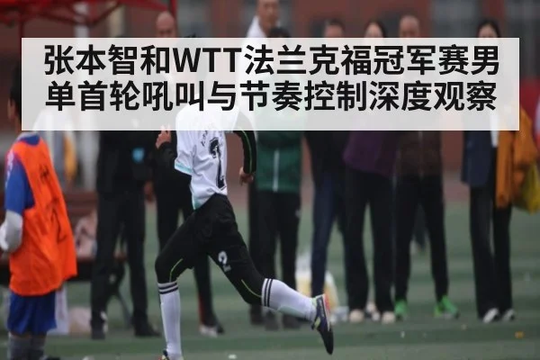 张本智和WTT法兰克福冠军赛男单首轮吼叫与节奏控制深度观察 - Kering